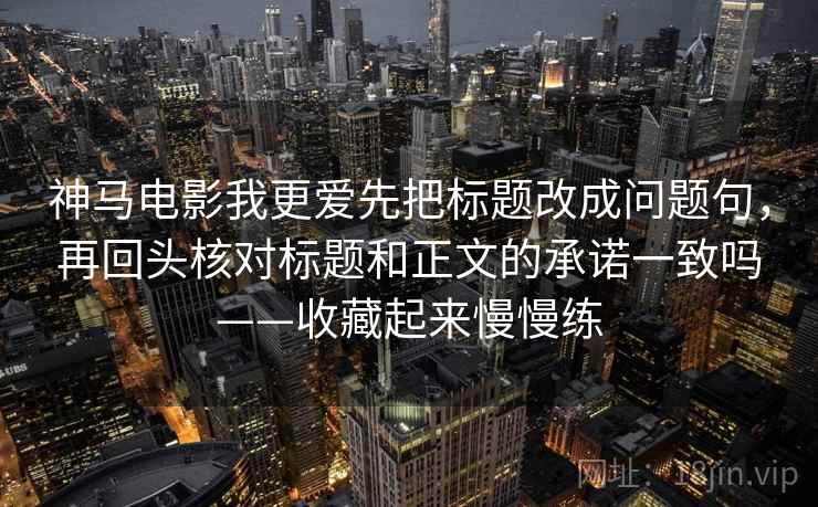 神马电影我更爱先把标题改成问题句，再回头核对标题和正文的承诺一致吗——收藏起来慢慢练