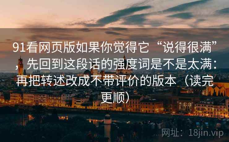 91看网页版如果你觉得它“说得很满”，先回到这段话的强度词是不是太满：再把转述改成不带评价的版本（读完更顺）