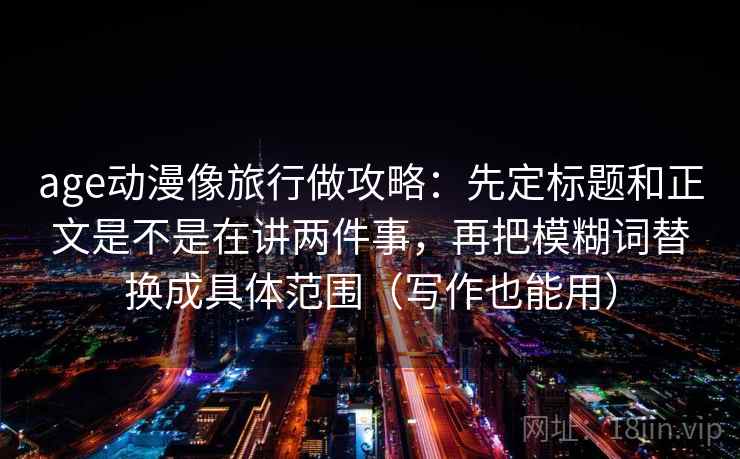 age动漫像旅行做攻略：先定标题和正文是不是在讲两件事，再把模糊词替换成具体范围（写作也能用）