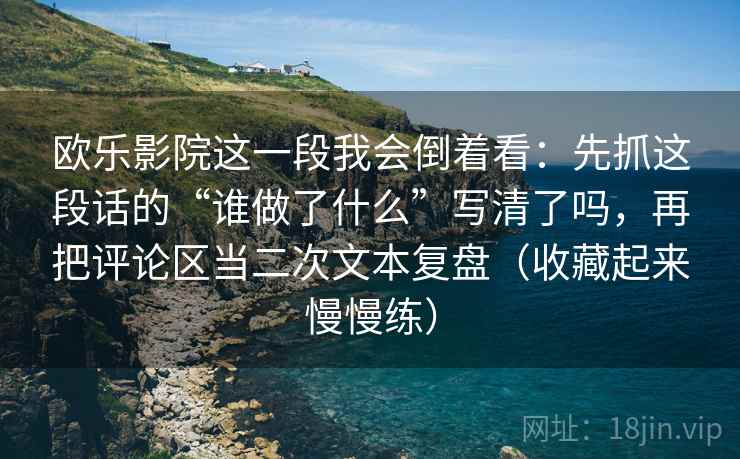 欧乐影院这一段我会倒着看：先抓这段话的“谁做了什么”写清了吗，再把评论区当二次文本复盘（收藏起来慢慢练）