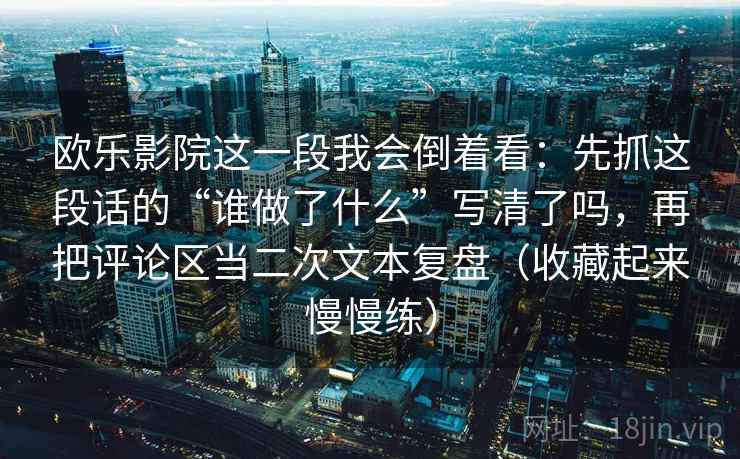 欧乐影院这一段我会倒着看：先抓这段话的“谁做了什么”写清了吗，再把评论区当二次文本复盘（收藏起来慢慢练）
