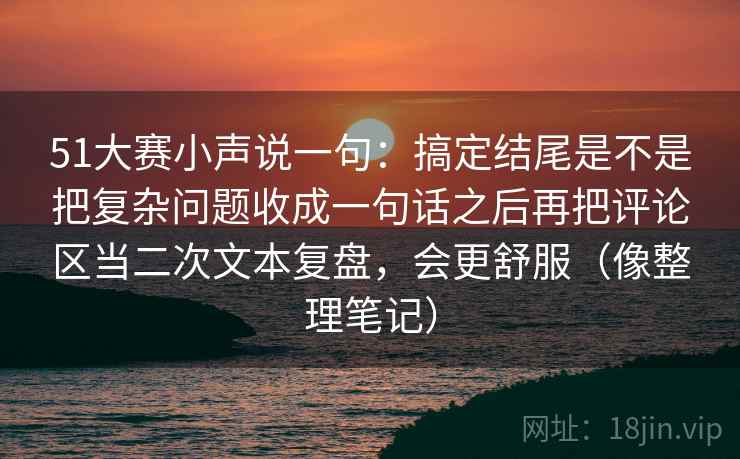 51大赛小声说一句：搞定结尾是不是把复杂问题收成一句话之后再把评论区当二次文本复盘，会更舒服（像整理笔记）