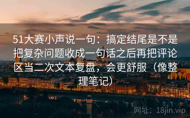 51大赛小声说一句：搞定结尾是不是把复杂问题收成一句话之后再把评论区当二次文本复盘，会更舒服（像整理笔记）