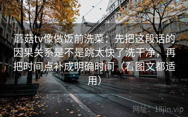 蘑菇tv像做饭前洗菜：先把这段话的因果关系是不是跳太快了洗干净，再把时间点补成明确时间（看图文都适用）