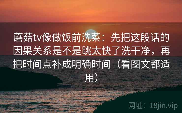 蘑菇tv像做饭前洗菜：先把这段话的因果关系是不是跳太快了洗干净，再把时间点补成明确时间（看图文都适用）