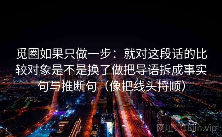 觅圈如果只做一步:就对这段话的比较对象是不是换了做把导语拆成事实句与推断句(像把线头捋顺) 觅圈如果只做一步:就对这段话的比较对象是不是换了做把导语拆成事实句与推断句(像把线头捋顺)