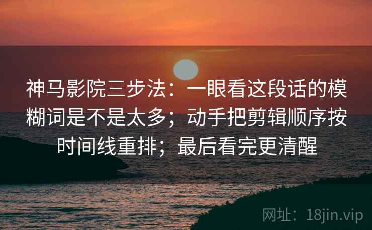神马影院三步法:一眼看这段话的模糊词是不是太多;动手把剪辑顺序按时间线重排;最后看完更清醒 神马影院三步法:一眼看这段话的模糊词是不是太多;动手把剪辑顺序按时间线重排;最后看完更清醒