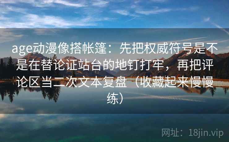 age动漫像搭帐篷：先把权威符号是不是在替论证站台的地钉打牢，再把评论区当二次文本复盘（收藏起来慢慢练）