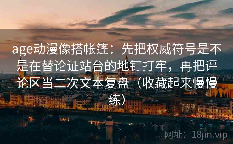 age动漫像搭帐篷：先把权威符号是不是在替论证站台的地钉打牢，再把评论区当二次文本复盘（收藏起来慢慢练）