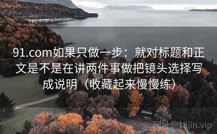 91.com如果只做一步：就对标题和正文是不是在讲两件事做把镜头选择写成说明（收藏起来慢慢练）