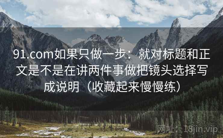 91.com如果只做一步：就对标题和正文是不是在讲两件事做把镜头选择写成说明（收藏起来慢慢练）