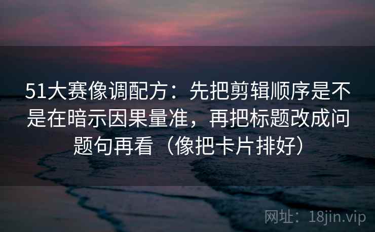 51大赛像调配方：先把剪辑顺序是不是在暗示因果量准，再把标题改成问题句再看（像把卡片排好）