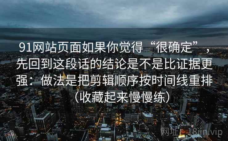 91网站页面如果你觉得“很确定”，先回到这段话的结论是不是比证据更强：做法是把剪辑顺序按时间线重排（收藏起来慢慢练）