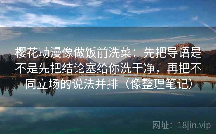 樱花动漫像做饭前洗菜:先把导语是不是先把结论塞给你洗干净,再把不同立场的说法并排(像整理笔记) 樱花动漫像做饭前洗菜:先把导语是不是先把结论塞给你洗干净,再把不同立场的说法并排(像整理笔记)