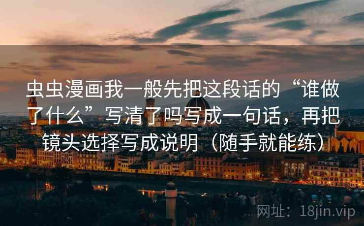 虫虫漫画我一般先把这段话的“谁做了什么”写清了吗写成一句话,再把镜头选择写成说明(随手就能练) 虫虫漫画我一般先把这段话的“谁做了什么”写清了吗写成一句话,再把镜头选择写成说明(随手就能练)