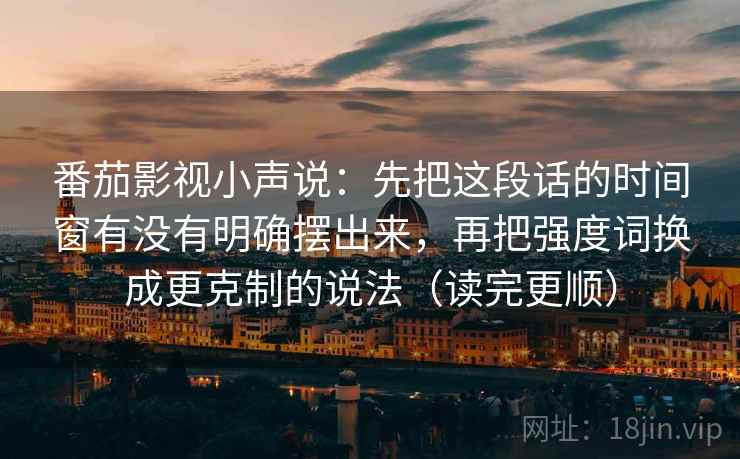 番茄影视小声说：先把这段话的时间窗有没有明确摆出来，再把强度词换成更克制的说法（读完更顺）