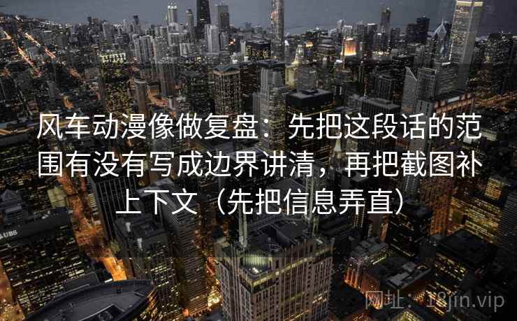 风车动漫像做复盘：先把这段话的范围有没有写成边界讲清，再把截图补上下文（先把信息弄直）