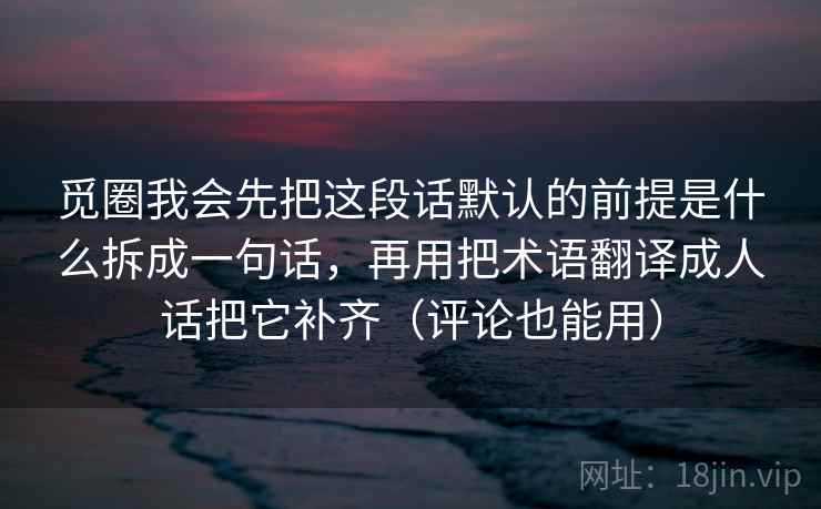 觅圈我会先把这段话默认的前提是什么拆成一句话，再用把术语翻译成人话把它补齐（评论也能用）