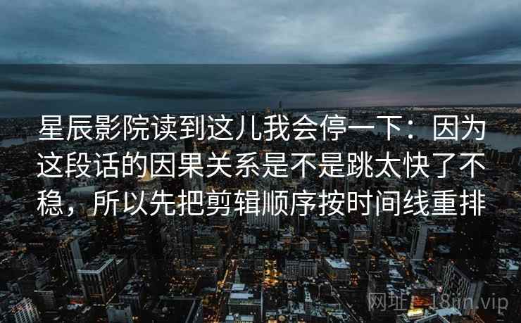 星辰影院读到这儿我会停一下：因为这段话的因果关系是不是跳太快了不稳，所以先把剪辑顺序按时间线重排