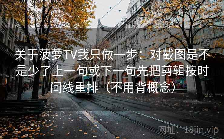 关于菠萝TV我只做一步：对截图是不是少了上一句或下一句先把剪辑按时间线重排（不用背概念）