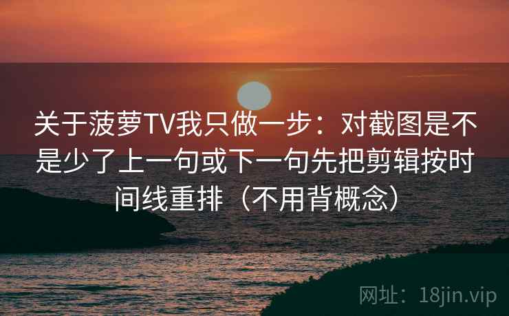 关于菠萝TV我只做一步:对截图是不是少了上一句或下一句先把剪辑按时间线重排(不用背概念) 关于菠萝TV我只做一步:对截图是不是少了上一句或下一句先把剪辑按时间线重排(不用背概念)