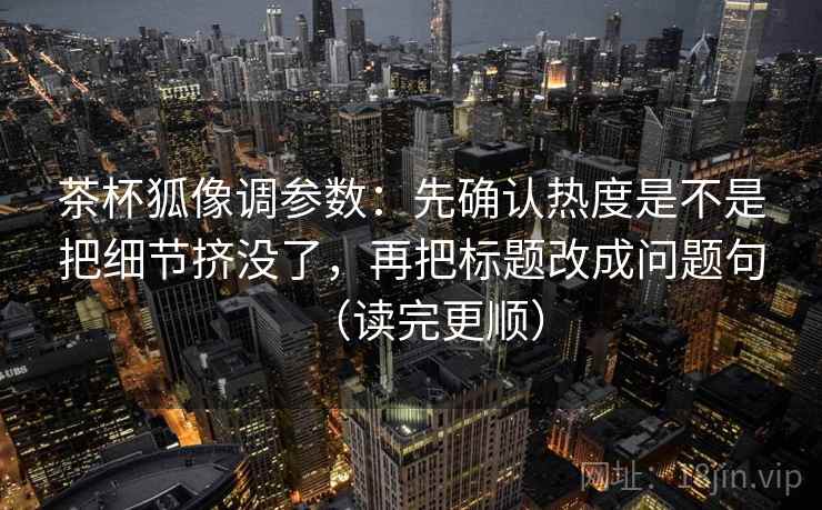 茶杯狐像调参数：先确认热度是不是把细节挤没了，再把标题改成问题句（读完更顺）