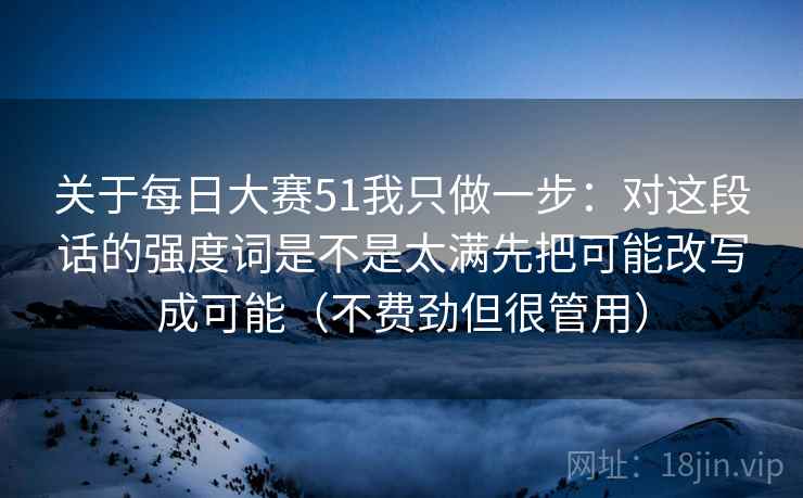 关于每日大赛51我只做一步：对这段话的强度词是不是太满先把可能改写成可能（不费劲但很管用）