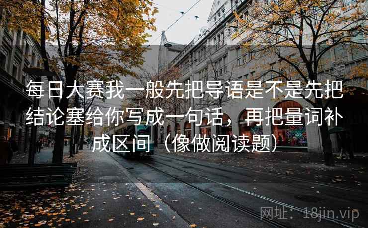 每日大赛我一般先把导语是不是先把结论塞给你写成一句话，再把量词补成区间（像做阅读题）