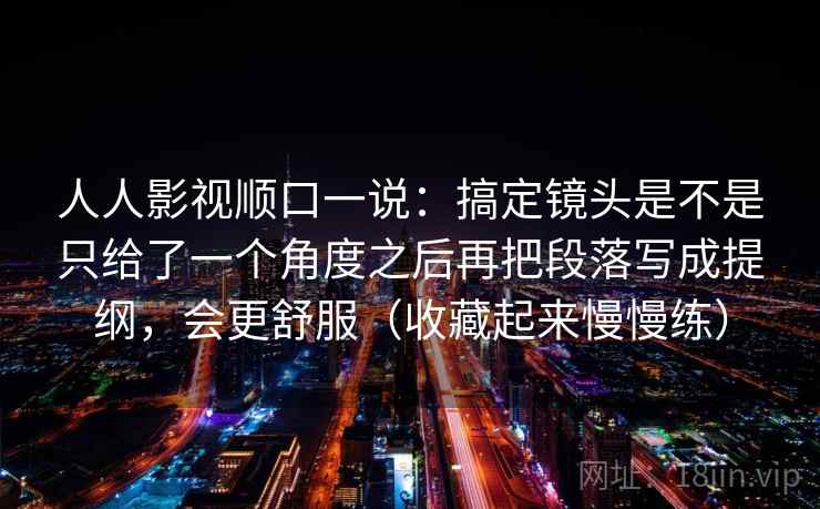 人人影视顺口一说：搞定镜头是不是只给了一个角度之后再把段落写成提纲，会更舒服（收藏起来慢慢练）