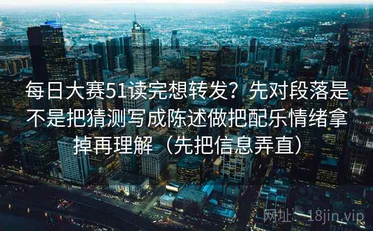 每日大赛51读完想转发？先对段落是不是把猜测写成陈述做把配乐情绪拿掉再理解（先把信息弄直）